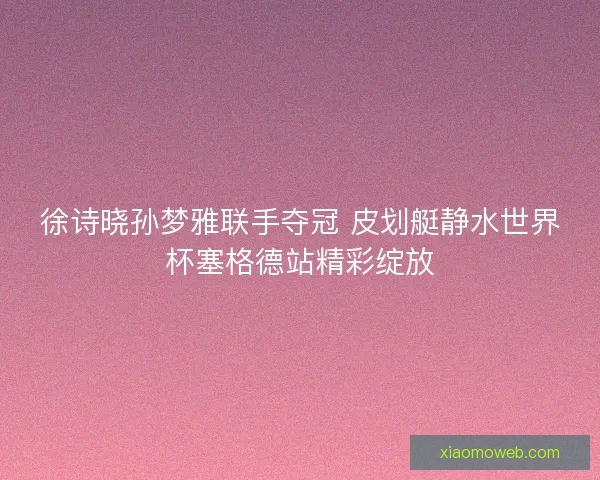 徐诗晓孙梦雅联手夺冠 皮划艇静水世界杯塞格德站精彩绽放