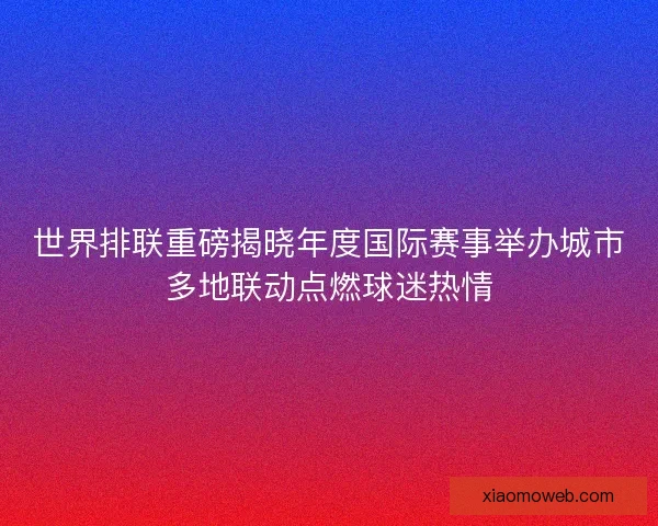 世界排联重磅揭晓年度国际赛事举办城市多地联动点燃球迷热情